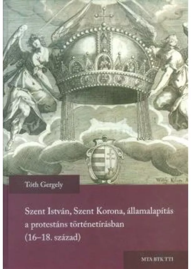 Tóth Gergely - SZENT ISTVÁN, SZENT KORONA, ÁLLAMALAPÍTÁS A PROTESTÁNS TÖRTÉNETÍRÁSBAN (16-18. SZÁZAD)