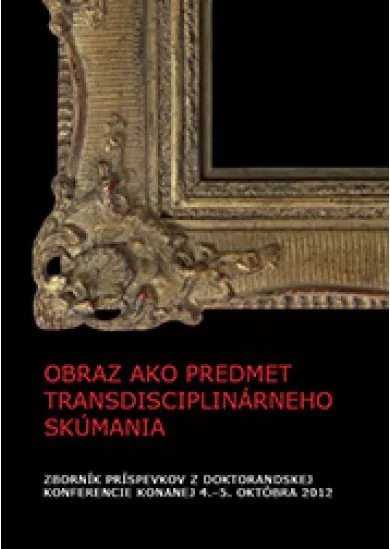 Obraz ako predmet transdisciplinárneho skúmania - Zborník príspevkov z doktorandskej konferencie konanej 4.-5. októbra 2012