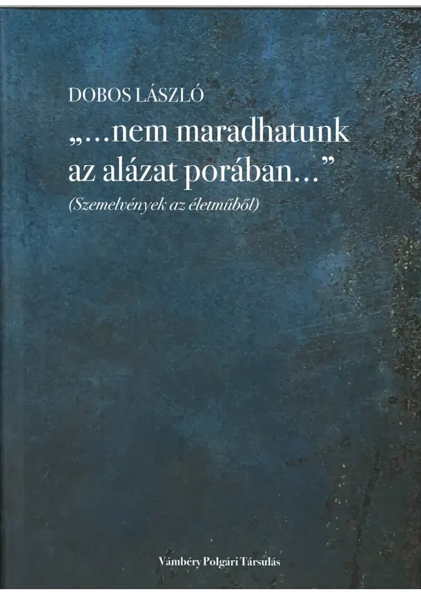 Dobos László - „…nem maradhatunk az alázat porában…” (Szemelvények az életműből)