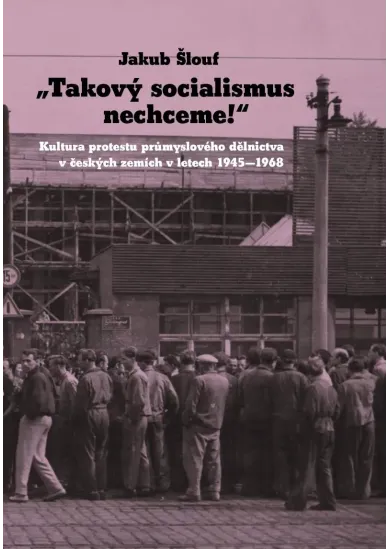 Takový socialismus nechceme! - Kultura protestu průmyslového dělnictva v českých zemích v letech 1945-1968