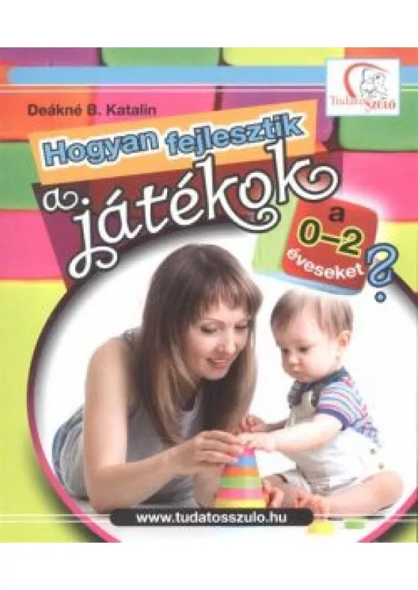 Deákné B. Katalin - Hogyan fejlesztik a játékok a 0-2 éveseket? /Tudatos Szülő